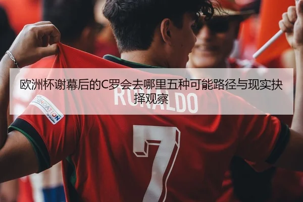 欧洲杯谢幕后的C罗会去哪里五种可能路径与现实抉择观察
